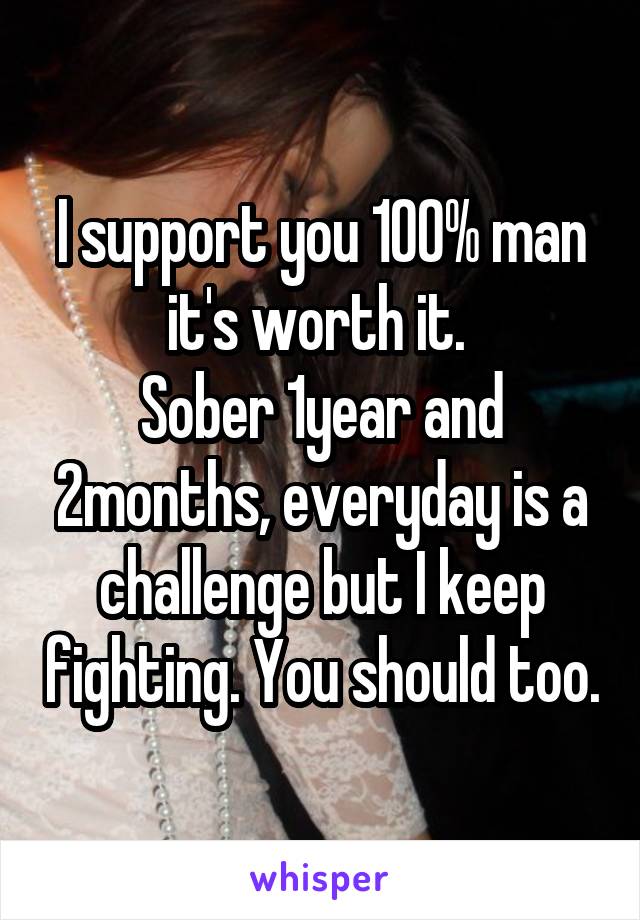 I support you 100% man it's worth it. 
Sober 1year and 2months, everyday is a challenge but I keep fighting. You should too.