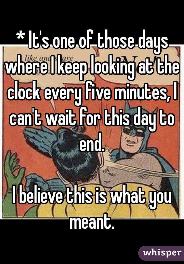 * It's one of those days where I keep looking at the clock every five minutes, I can't wait for this day to end.

I believe this is what you meant.
