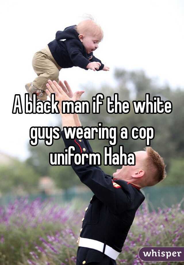 A black man if the white guys wearing a cop uniform Haha