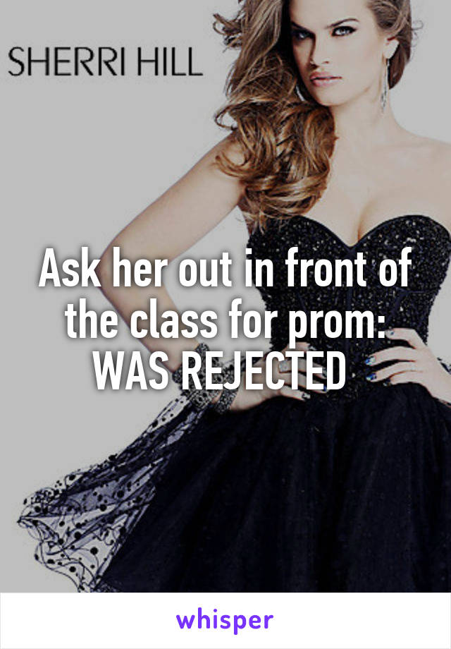 Ask her out in front of the class for prom: WAS REJECTED 