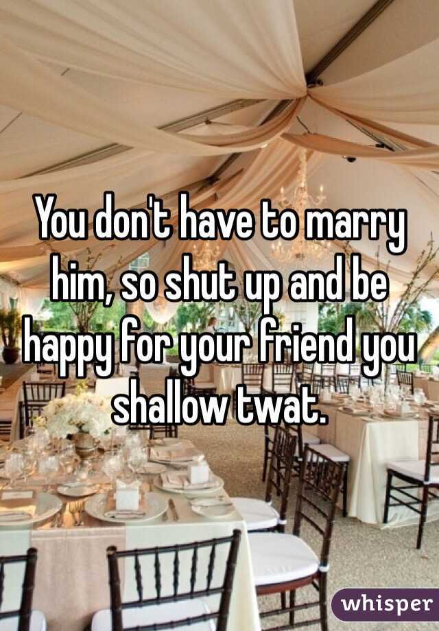 You don't have to marry him, so shut up and be happy for your friend you shallow twat.