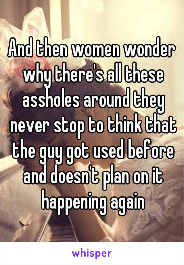 And then women wonder why there's all these assholes around they never stop to think that the guy got used before and doesn't plan on it happening again