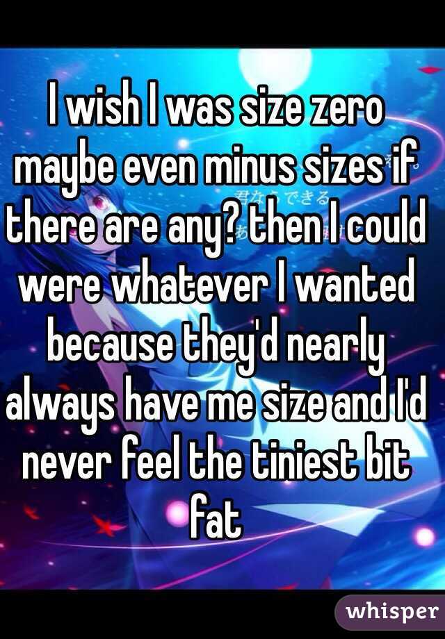 I wish I was size zero maybe even minus sizes if there are any? then I could were whatever I wanted because they'd nearly always have me size and I'd never feel the tiniest bit fat