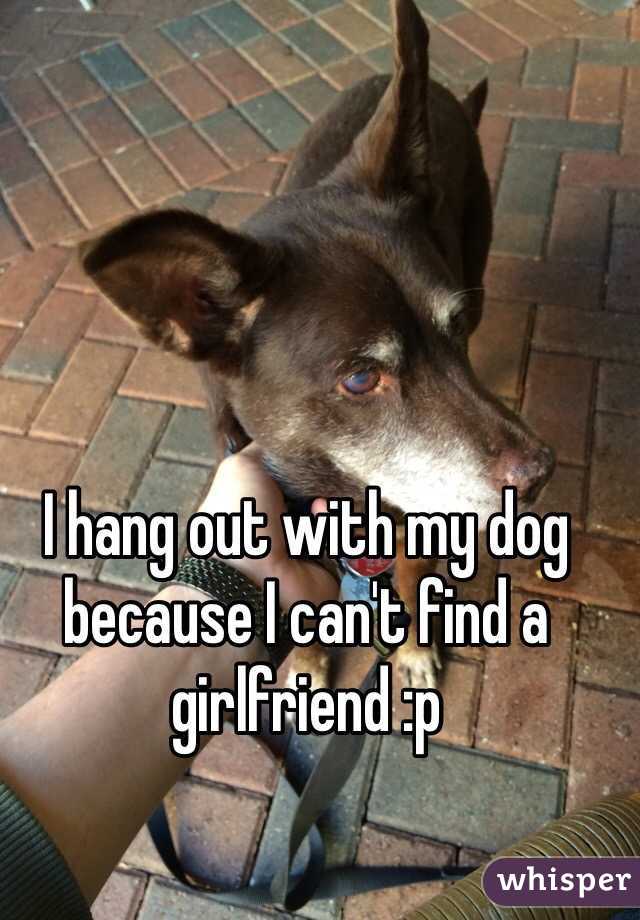 I hang out with my dog because I can't find a girlfriend :p 