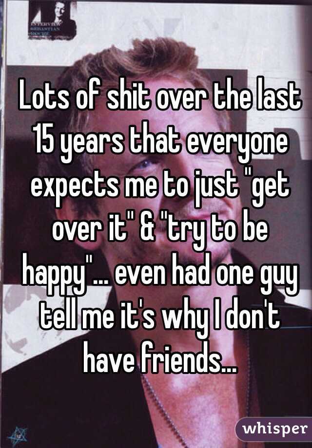Lots of shit over the last 15 years that everyone expects me to just "get over it" & "try to be happy"... even had one guy tell me it's why I don't have friends...