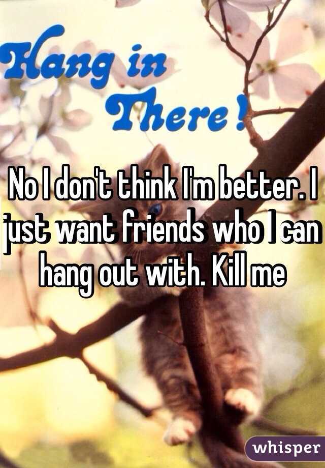 No I don't think I'm better. I just want friends who I can hang out with. Kill me 