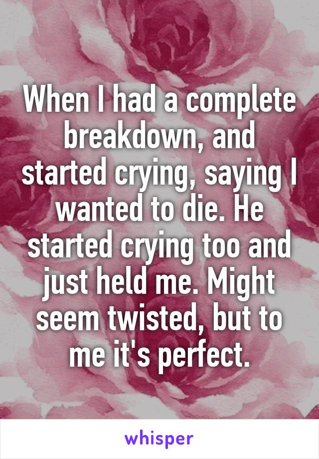 When I had a complete breakdown, and started crying, saying I wanted to die. He started crying too and just held me. Might seem twisted, but to me it's perfect.
