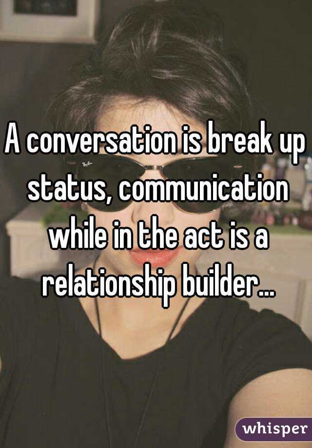 A conversation is break up status, communication while in the act is a relationship builder...