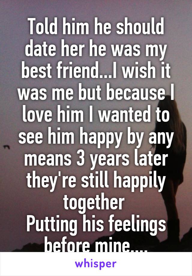 Told him he should date her he was my best friend...I wish it was me but because I love him I wanted to see him happy by any means 3 years later they're still happily together 
Putting his feelings before mine....