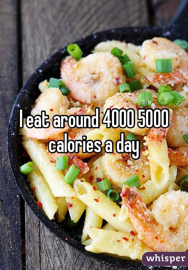 I eat around 4000 5000 calories a day