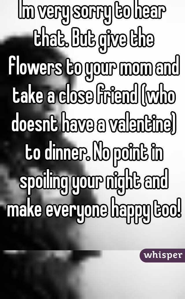 Im very sorry to hear that. But give the flowers to your mom and take a close friend (who doesnt have a valentine) to dinner. No point in spoiling your night and make everyone happy too!
