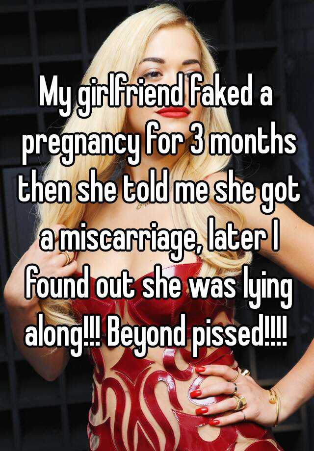 My girlfriend faked a pregnancy for 3 months then she told me she got a miscarriage, later I found out she was lying along!!! Beyond pissed!!!! 