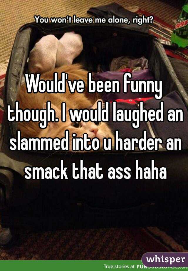 Would've been funny though. I would laughed an slammed into u harder an smack that ass haha