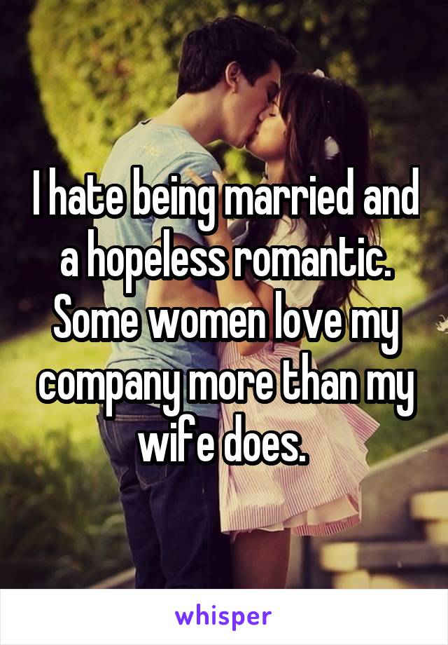 I hate being married and a hopeless romantic. Some women love my company more than my wife does. 