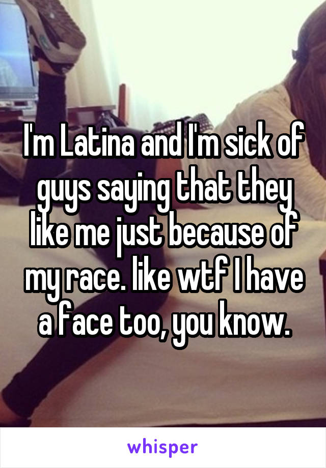 I'm Latina and I'm sick of guys saying that they like me just because of my race. like wtf I have a face too, you know.