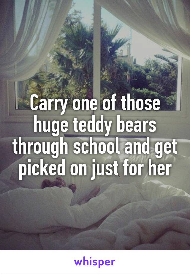 Carry one of those huge teddy bears through school and get picked on just for her