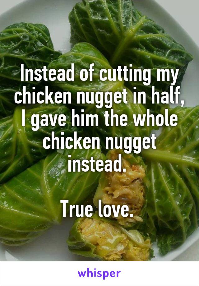 Instead of cutting my chicken nugget in half, I gave him the whole chicken nugget instead. 

True love. 