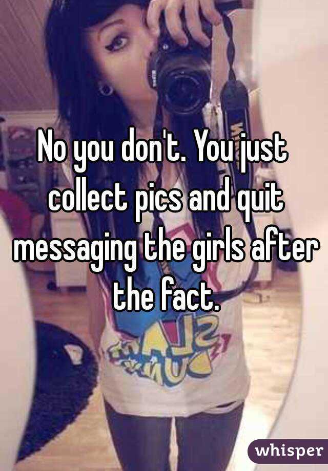 No you don't. You just collect pics and quit messaging the girls after the fact.