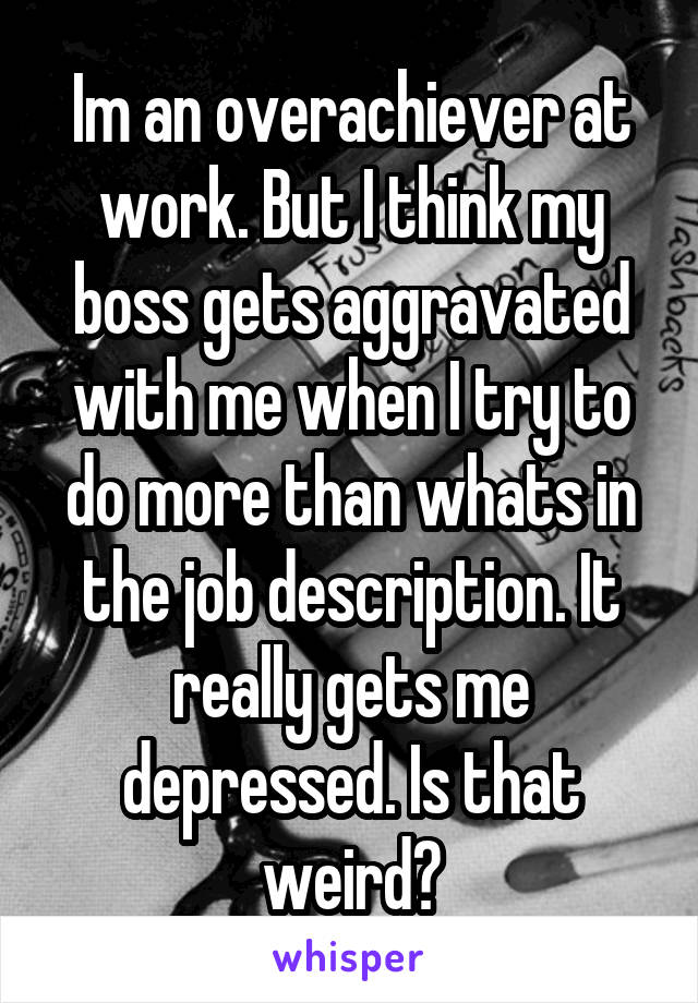 Im an overachiever at work. But I think my boss gets aggravated with me when I try to do more than whats in the job description. It really gets me depressed. Is that weird?