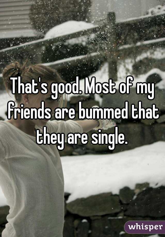 That's good. Most of my friends are bummed that they are single. 