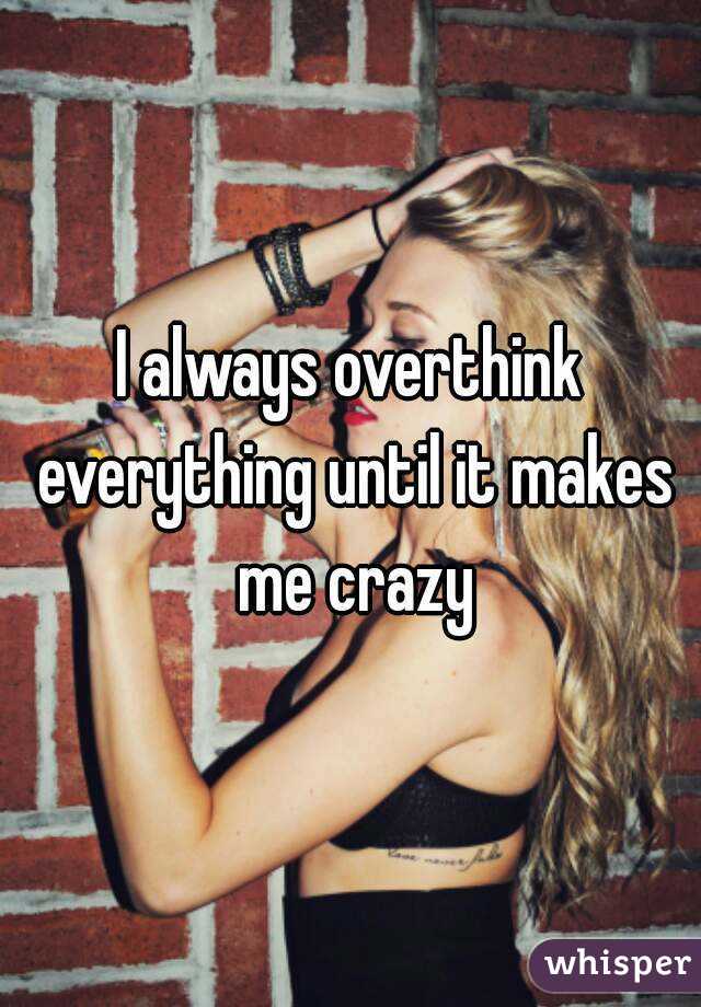 I always overthink everything until it makes me crazy