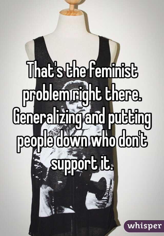 That's the feminist problem right there. Generalizing and putting people down who don't support it. 