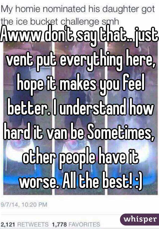 Awww don't say that.. just vent put everything here, hope it makes you feel better. I understand how hard it van be Sometimes,  other people have it worse. All the best! :)