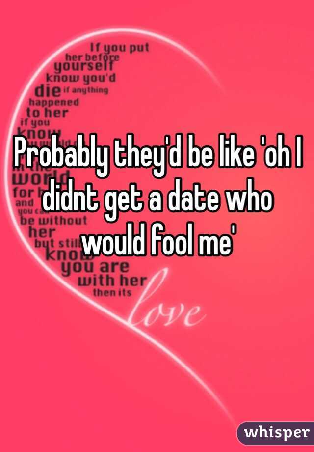 Probably they'd be like 'oh I didnt get a date who would fool me'
