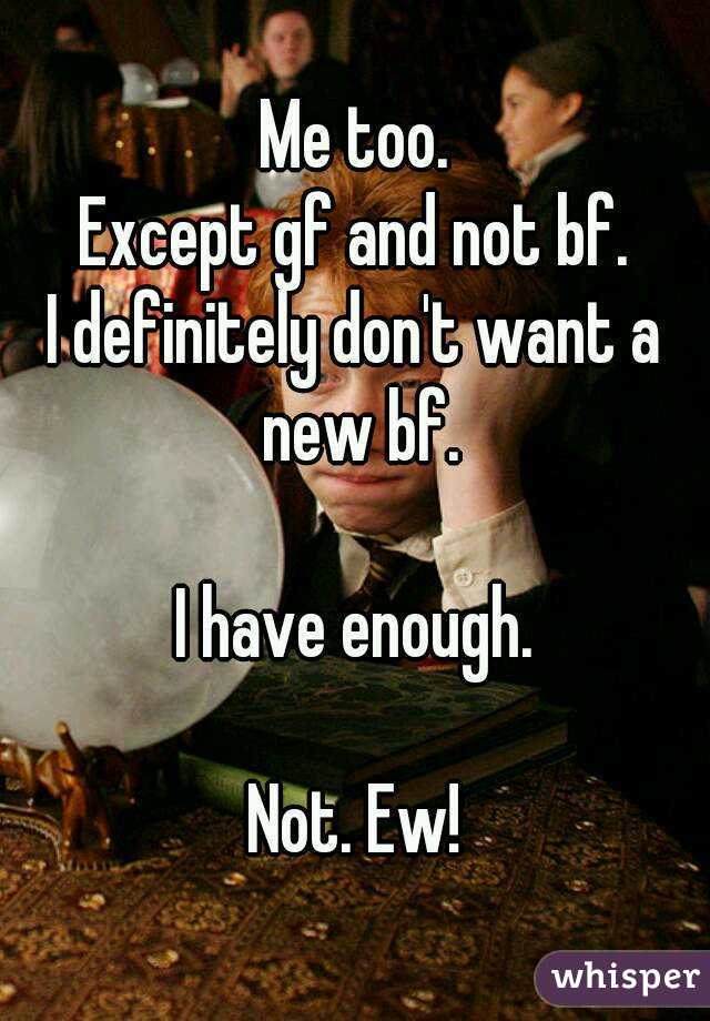 Me too.
Except gf and not bf.
I definitely don't want a new bf.

I have enough.

Not. Ew!