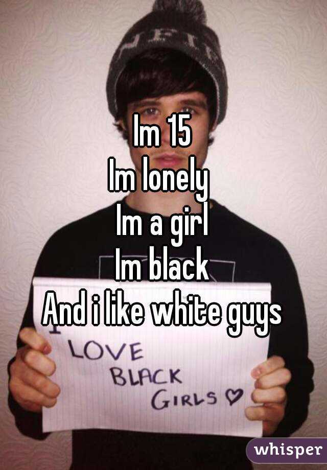 Im 15
Im lonely 
Im a girl
Im black
And i like white guys