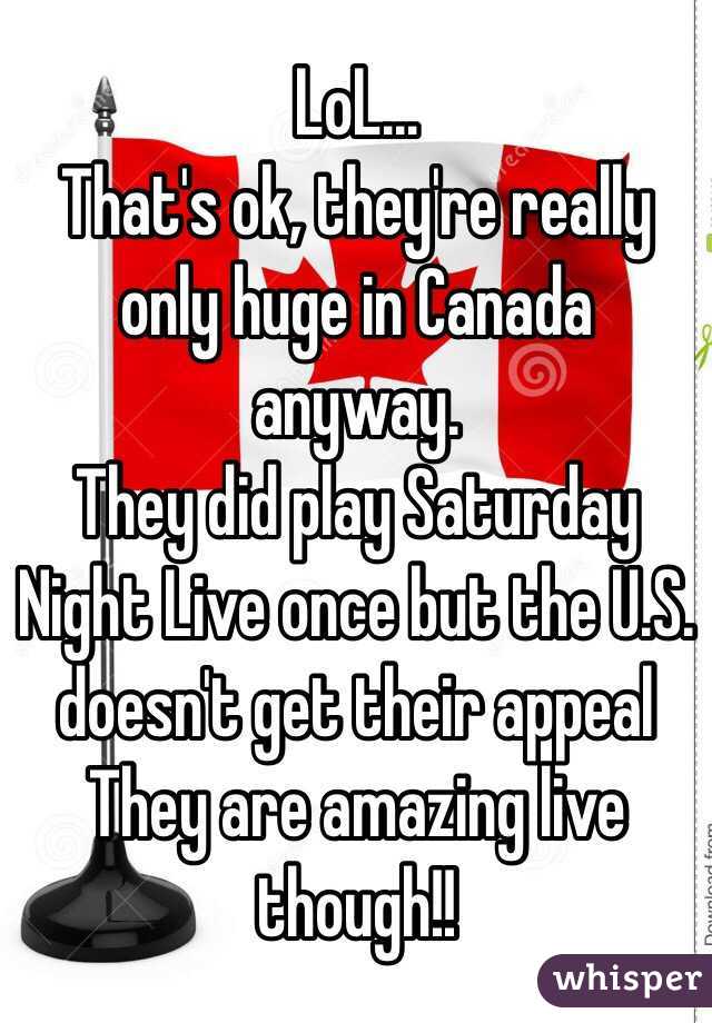 LoL...
That's ok, they're really only huge in Canada anyway.
They did play Saturday Night Live once but the U.S. doesn't get their appeal 
They are amazing live though!!