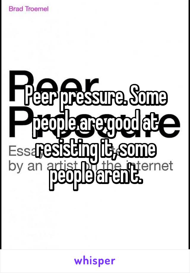Peer pressure. Some people are good at resisting it, some people aren't.