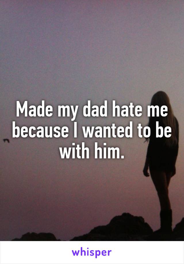 Made my dad hate me because I wanted to be with him.