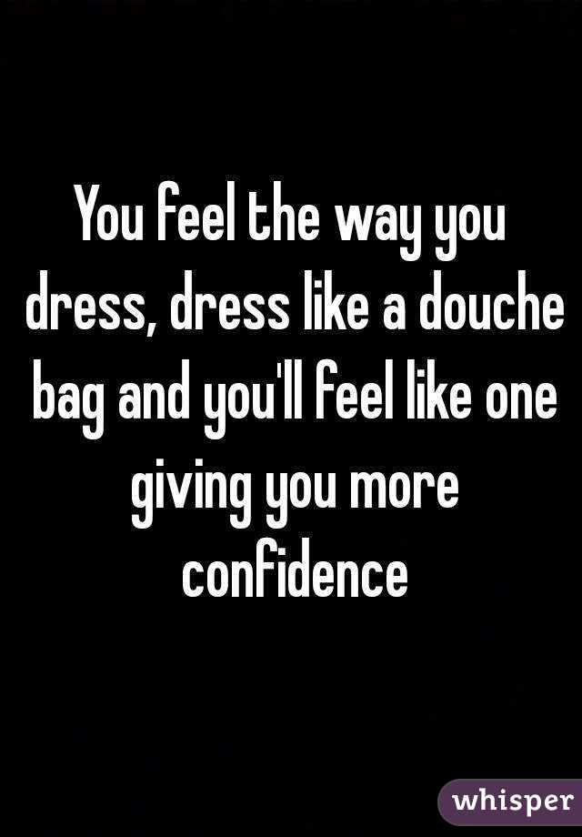 You feel the way you dress, dress like a douche bag and you'll feel like one giving you more confidence