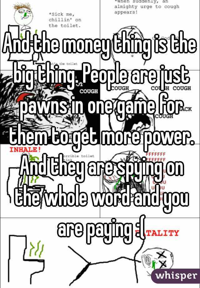And the money thing is the big thing. People are just pawns in one game for them to get more power. And they are spying on the whole word and you are paying :(