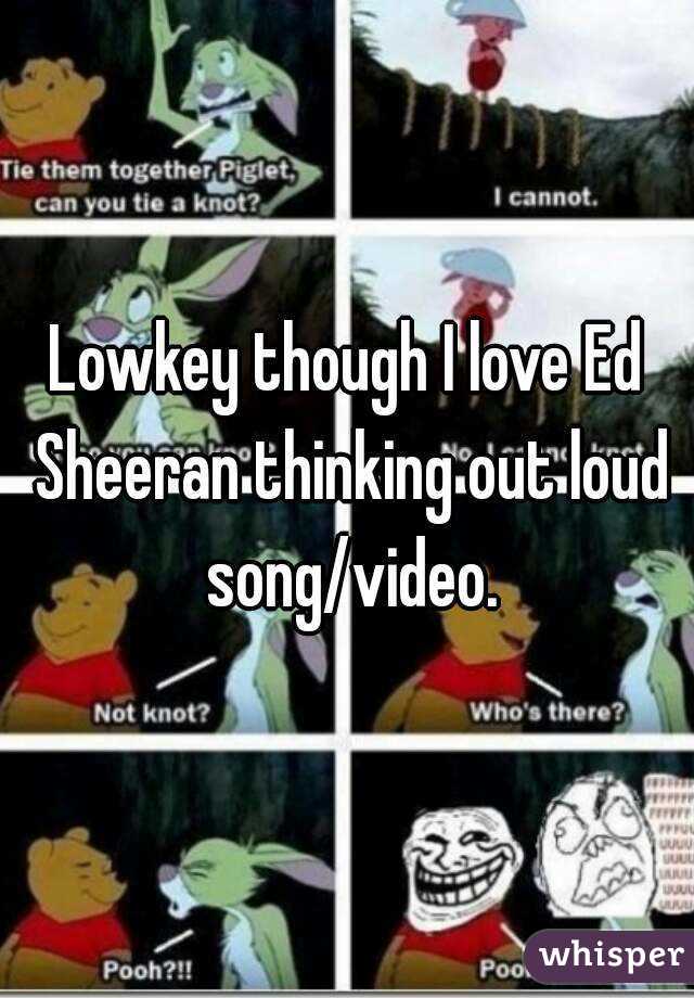 Lowkey though I love Ed Sheeran thinking out loud song/video.