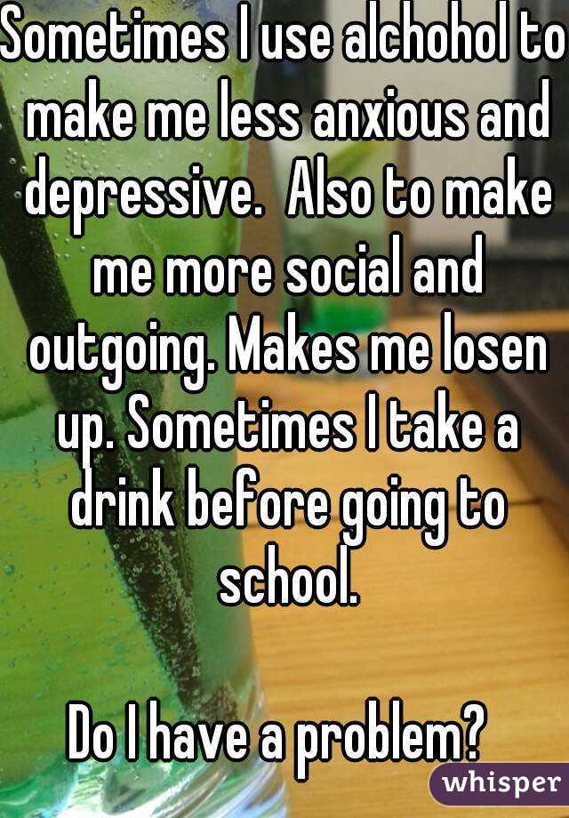 Sometimes I use alchohol to make me less anxious and depressive.  Also to make me more social and outgoing. Makes me losen up. Sometimes I take a drink before going to school.

Do I have a problem? 