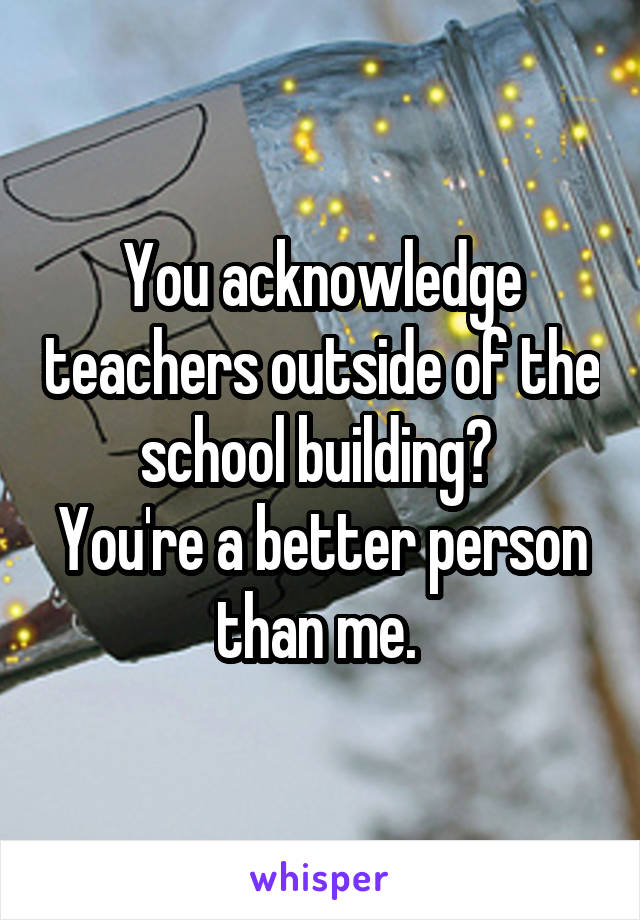 You acknowledge teachers outside of the school building? 
You're a better person than me. 