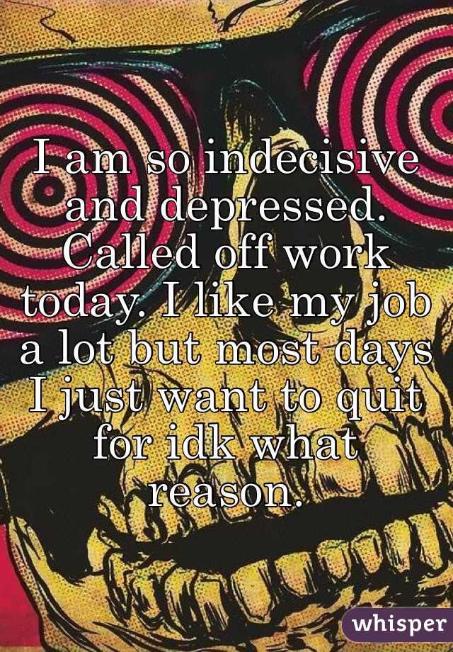 I am so indecisive and depressed. Called off work today. I like my job a lot but most days I just want to quit for idk what reason. 