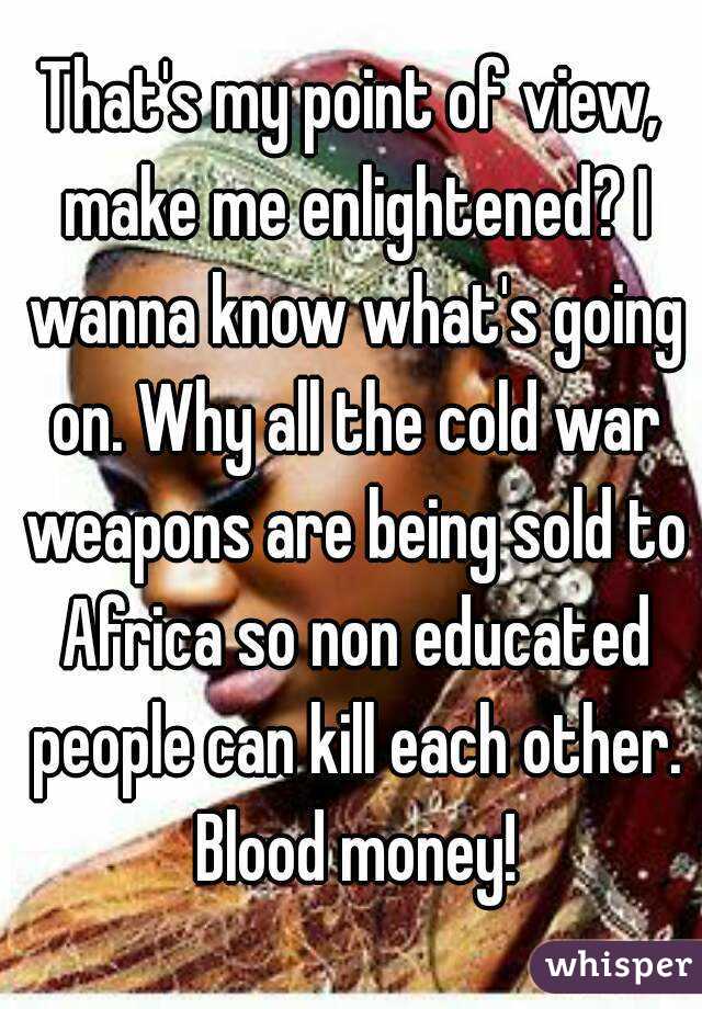 That's my point of view, make me enlightened? I wanna know what's going on. Why all the cold war weapons are being sold to Africa so non educated people can kill each other. Blood money!