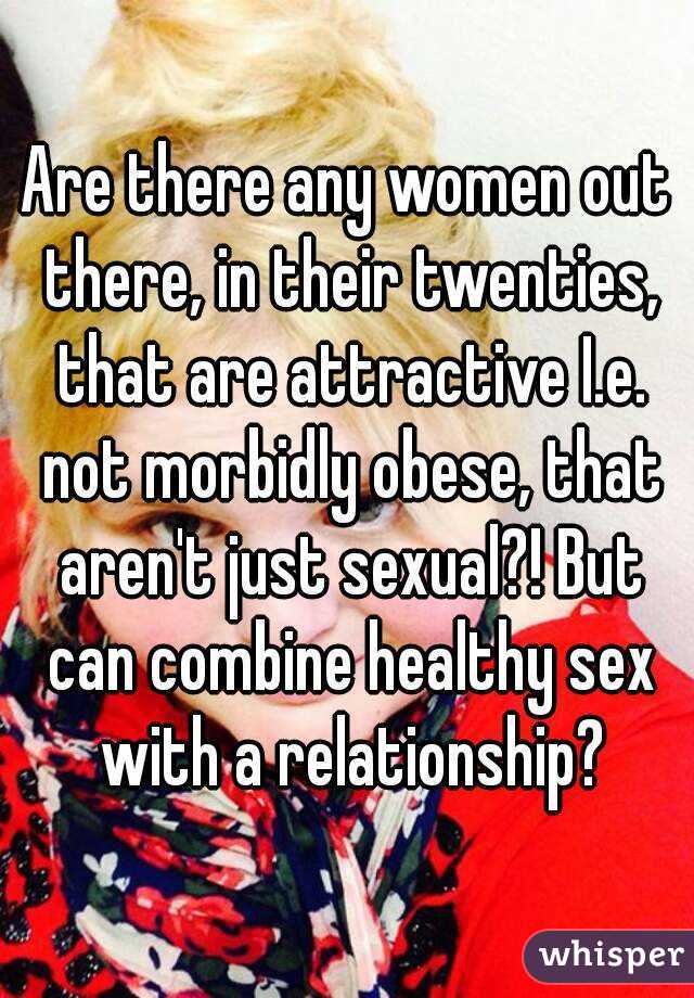 Are there any women out there, in their twenties, that are attractive I.e. not morbidly obese, that aren't just sexual?! But can combine healthy sex with a relationship?