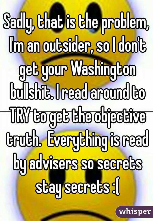 Sadly, that is the problem, I'm an outsider, so I don't get your Washington bullshit. I read around to TRY to get the objective truth.  Everything is read by advisers so secrets stay secrets :(