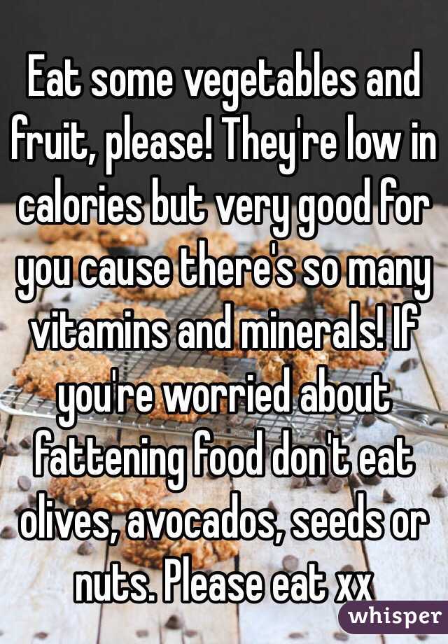 Eat some vegetables and fruit, please! They're low in calories but very good for you cause there's so many vitamins and minerals! If you're worried about fattening food don't eat olives, avocados, seeds or nuts. Please eat xx