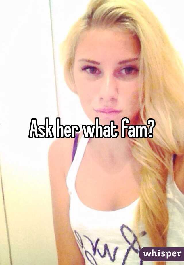 Ask her what fam?