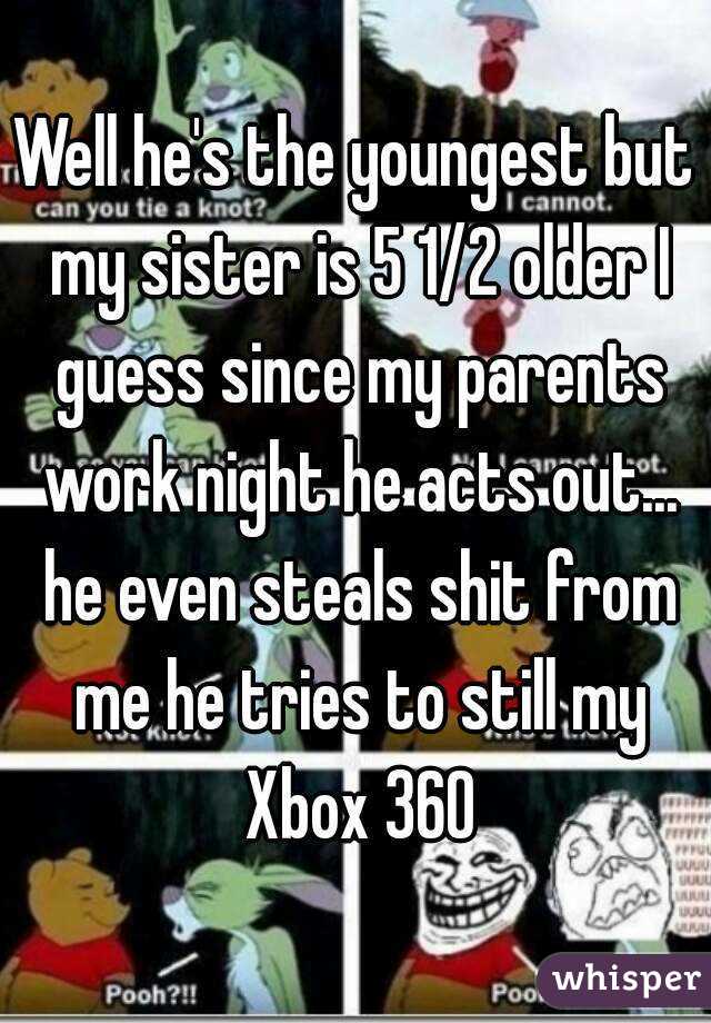 Well he's the youngest but my sister is 5 1/2 older I guess since my parents work night he acts out... he even steals shit from me he tries to still my Xbox 360
