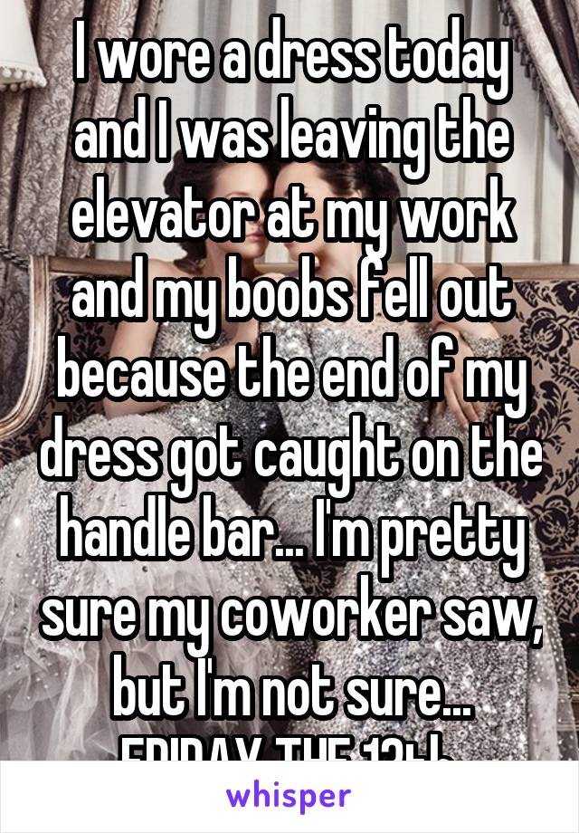 I wore a dress today and I was leaving the elevator at my work and my boobs fell out because the end of my dress got caught on the handle bar... I'm pretty sure my coworker saw, but I'm not sure... FRIDAY THE 13th.