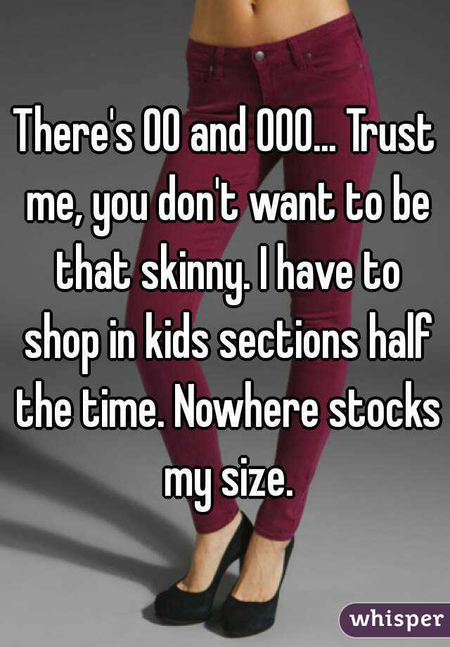 There's 00 and 000... Trust me, you don't want to be that skinny. I have to shop in kids sections half the time. Nowhere stocks my size.