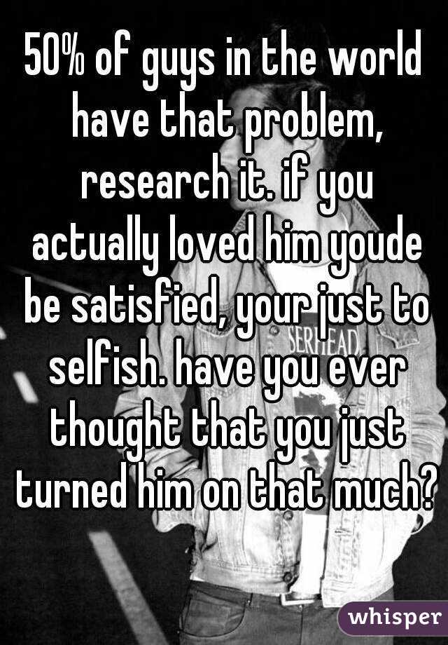 50% of guys in the world have that problem, research it. if you actually loved him youde be satisfied, your just to selfish. have you ever thought that you just turned him on that much? 