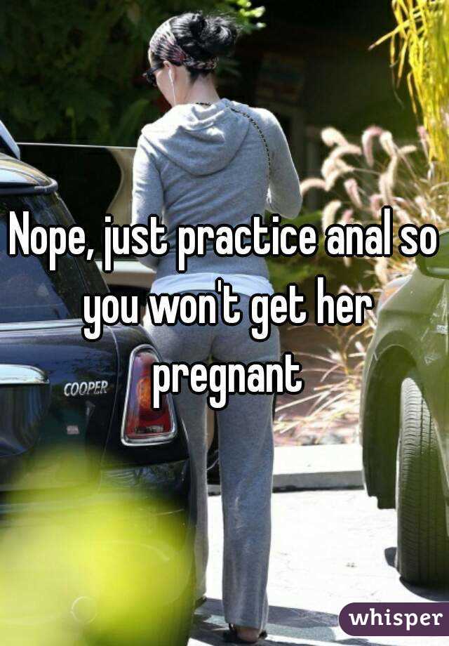 Nope, just practice anal so you won't get her pregnant