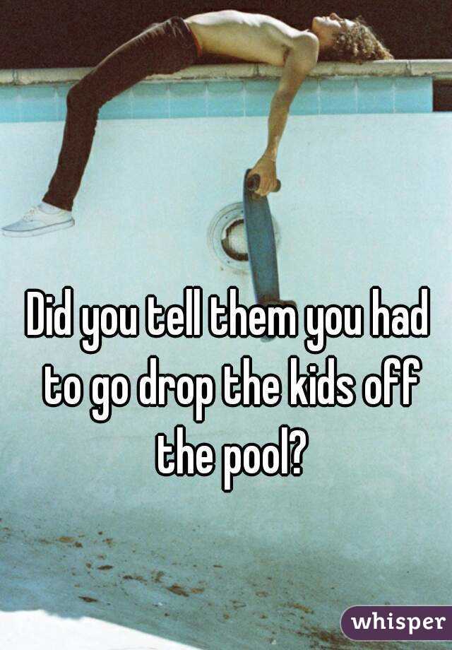 Did you tell them you had to go drop the kids off the pool?